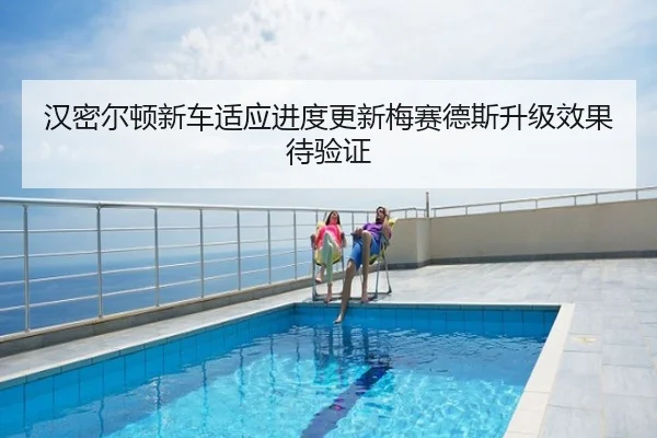 汉密尔顿新车适应进度更新梅赛德斯升级效果待验证