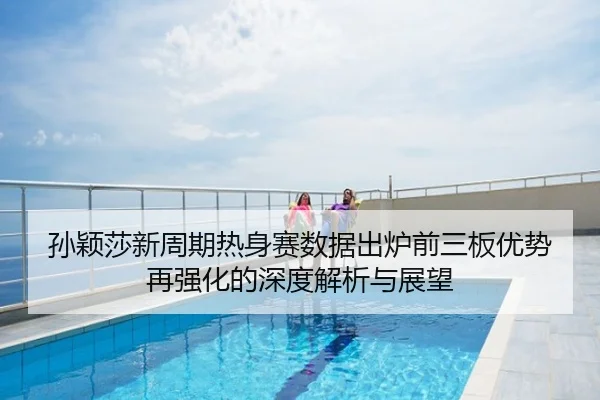 孙颖莎新周期热身赛数据出炉前三板优势再强化的深度解析与展望